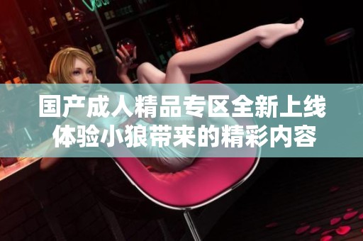 國(guó)產(chǎn)成人精品專(zhuān)區(qū)全新上線(xiàn) 體驗(yàn)小狼帶來(lái)的精彩內(nèi)容 國(guó)產(chǎn)成人精品專(zhuān)區(qū)全新上線(xiàn) 體驗(yàn)小狼帶來(lái)的精彩內(nèi)容