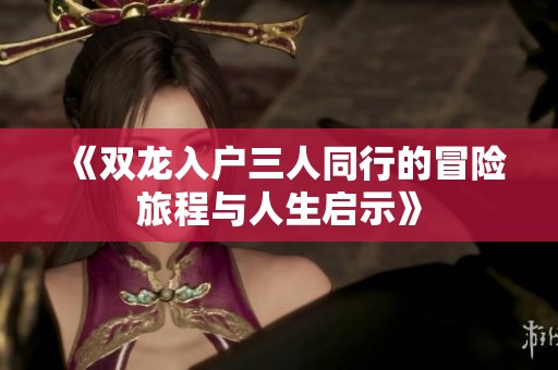 《雙龍入戶三人同行的冒險(xiǎn)旅程與人生啟示》