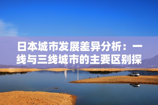 日本城市發(fā)展差異分析:一線與三線城市的主要區(qū)別探討 日本城市發(fā)展差異分析:一線與三線城市的主要區(qū)別探討
