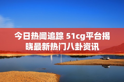 今日熱聞追蹤 51cg平臺(tái)揭曉最新熱門(mén)八卦資訊
