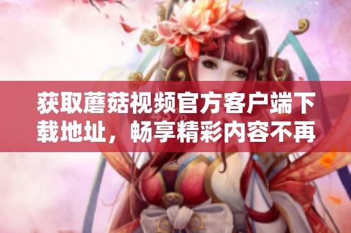 獲取蘑菇視頻官方客戶端下載地址，暢享精彩內(nèi)容不再錯過