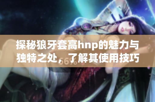 探秘狼牙套高h(yuǎn)np的魅力與獨(dú)特之處，了解其使用技巧與效果