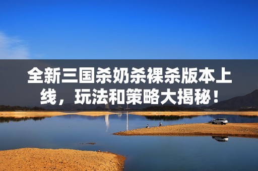 全新三國殺奶殺裸殺版本上線，玩法和策略大揭秘！