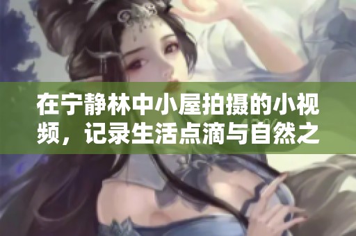 在寧靜林中小屋拍攝的小視頻，記錄生活點(diǎn)滴與自然之美