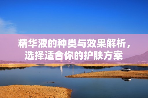 精華液的種類與效果解析，選擇適合你的護膚方案