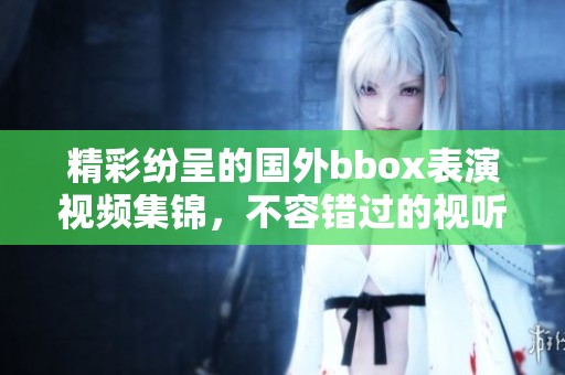 精彩紛呈的國外bbox表演視頻集錦，不容錯過的視聽盛宴