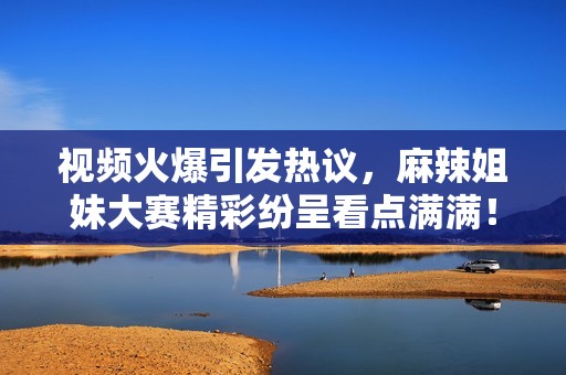 視頻火爆引發(fā)熱議，麻辣姐妹大賽精彩紛呈看點滿滿！