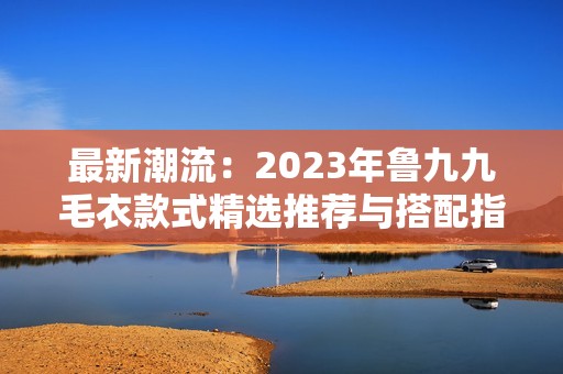 最新潮流：2023年魯九九毛衣款式精選推薦與搭配指南