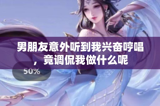 男朋友意外聽到我興奮哼唱，竟調(diào)侃我做什么呢