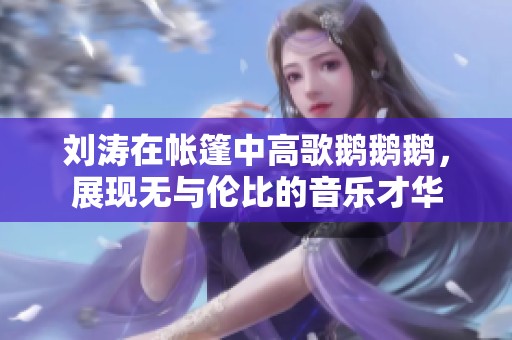 劉濤在帳篷中高歌鵝鵝鵝，展現(xiàn)無(wú)與倫比的音樂(lè)才華