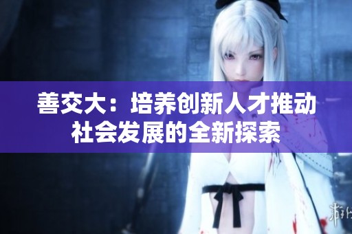 善交大：培養(yǎng)創(chuàng)新人才推動社會發(fā)展的全新探索