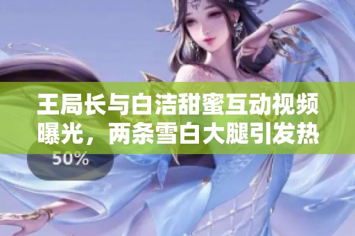 王局長與白潔甜蜜互動視頻曝光，兩條雪白大腿引發(fā)熱議