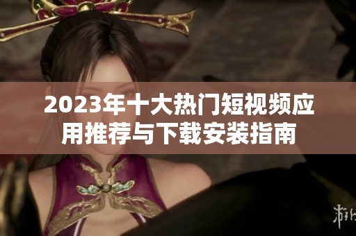 2023年十大熱門短視頻應(yīng)用推薦與下載安裝指南