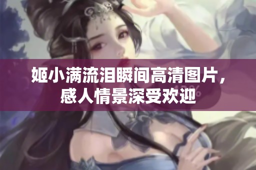 姬小滿流淚瞬間高清圖片，感人情景深受歡迎