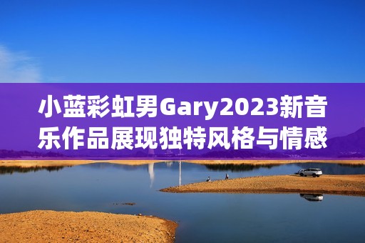 小藍彩虹男Gary2023新音樂作品展現(xiàn)獨特風格與情感深度