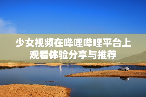 少女視頻在嗶哩嗶哩平臺上觀看體驗(yàn)分享與推薦