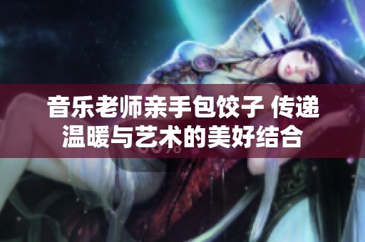 音樂老師親手包餃子 傳遞溫暖與藝術(shù)的美好結(jié)合