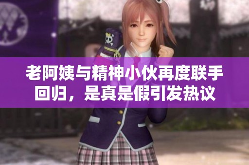 老阿姨與精神小伙再度聯(lián)手回歸，是真是假引發(fā)熱議