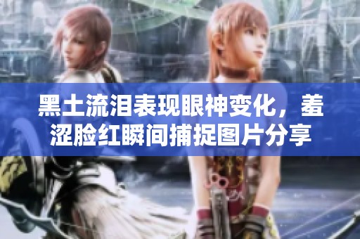 黑土流淚表現(xiàn)眼神變化，羞澀臉紅瞬間捕捉圖片分享