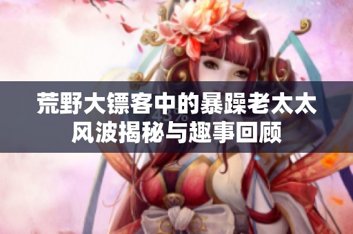 荒野大鏢客中的暴躁老太太風(fēng)波揭秘與趣事回顧