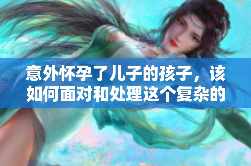 意外懷孕了兒子的孩子，該如何面對和處理這個(gè)復(fù)雜的情況