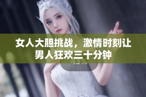 女人大膽挑戰(zhàn)，激情時(shí)刻讓男人狂歡三十分鐘