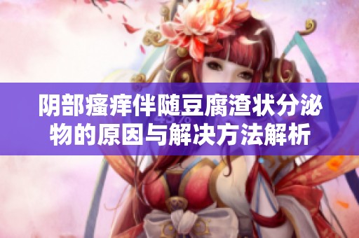 陰部瘙癢伴隨豆腐渣狀分泌物的原因與解決方法解析