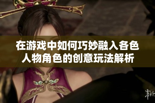 在游戲中如何巧妙融入各色人物角色的創(chuàng)意玩法解析