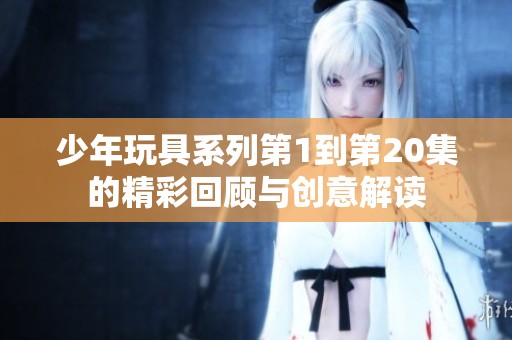 少年玩具系列第1到第20集的精彩回顧與創(chuàng)意解讀