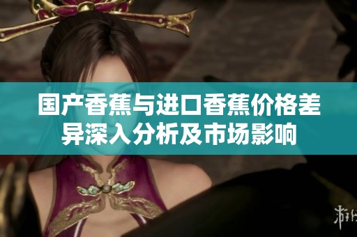 國產(chǎn)香蕉與進(jìn)口香蕉價格差異深入分析及市場影響
