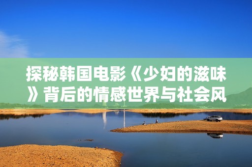 探秘韓國電影《少婦的滋味》背后的情感世界與社會風情