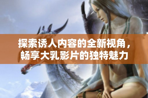 探索誘人內(nèi)容的全新視角，暢享大乳影片的獨(dú)特魅力