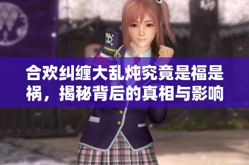 合歡糾纏大亂燉究竟是福是禍，揭秘背后的真相與影響