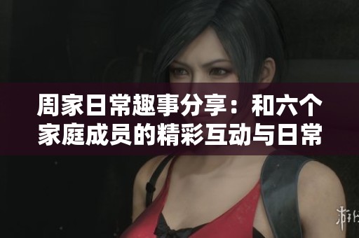 周家日常趣事分享：和六個家庭成員的精彩互動與日常生活