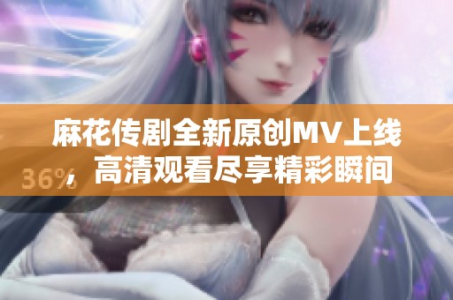 麻花傳劇全新原創(chuàng)MV上線，高清觀看盡享精彩瞬間