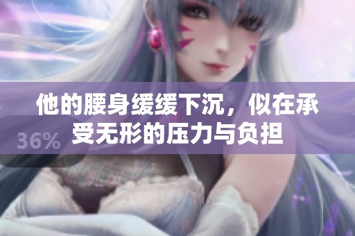 他的腰身緩緩下沉，似在承受無形的壓力與負(fù)擔(dān)