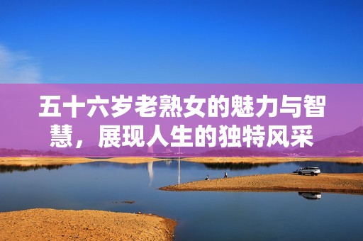 五十六歲老熟女的魅力與智慧，展現(xiàn)人生的獨(dú)特風(fēng)采