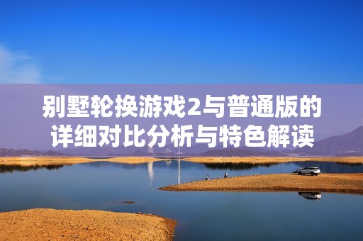 別墅輪換游戲2與普通版的詳細(xì)對(duì)比分析與特色解讀