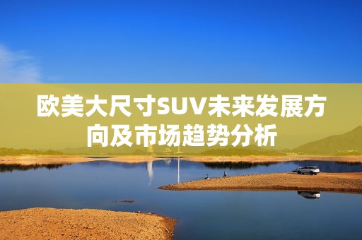 歐美大尺寸SUV未來發(fā)展方向及市場趨勢分析