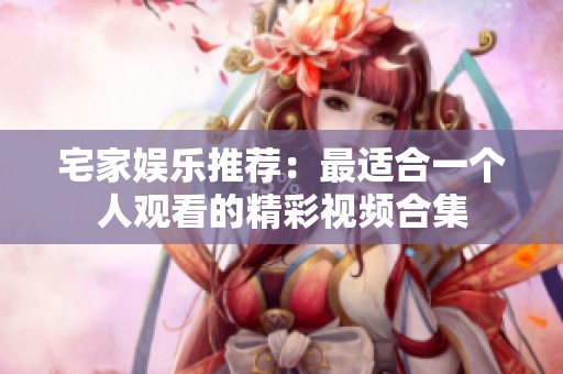 宅家娛樂推薦：最適合一個人觀看的精彩視頻合集