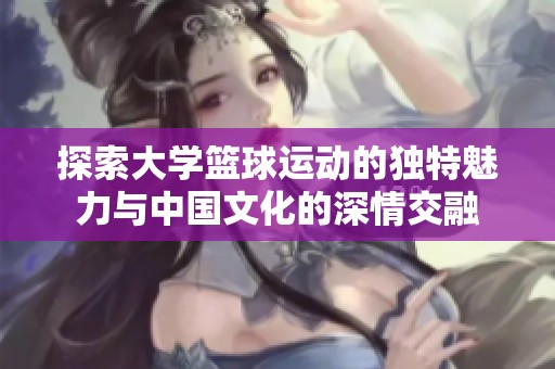探索大學(xué)籃球運(yùn)動(dòng)的獨(dú)特魅力與中國文化的深情交融