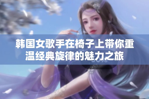 韓國女歌手在椅子上帶你重溫經(jīng)典旋律的魅力之旅