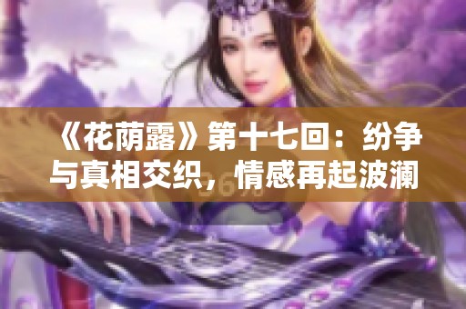 《花蔭露》第十七回：紛爭(zhēng)與真相交織，情感再起波瀾