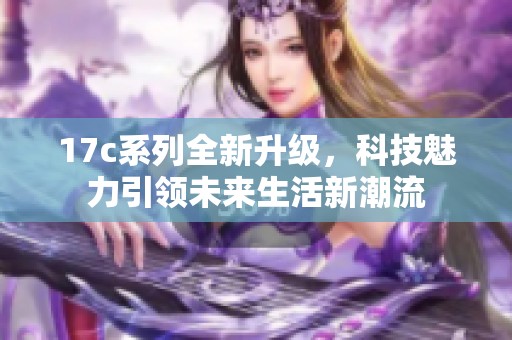 17c系列全新升級，科技魅力引領(lǐng)未來生活新潮流