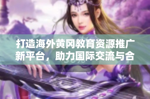 打造海外黃岡教育資源推廣新平臺，助力國際交流與合作