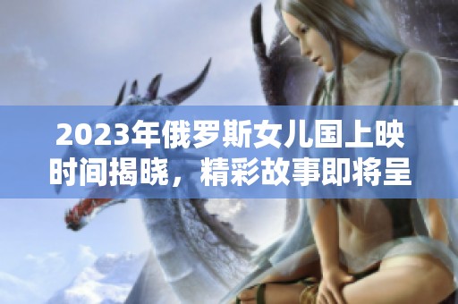 2023年俄羅斯女兒國上映時間揭曉，精彩故事即將呈現