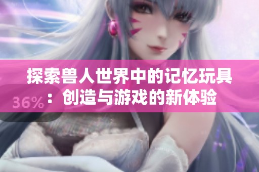 探索獸人世界中的記憶玩具：創(chuàng)造與游戲的新體驗