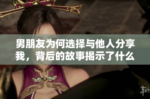 男朋友為何選擇與他人分享我，背后的故事揭示了什么