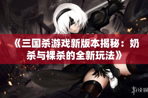 《三國殺游戲新版本揭秘：奶殺與裸殺的全新玩法》