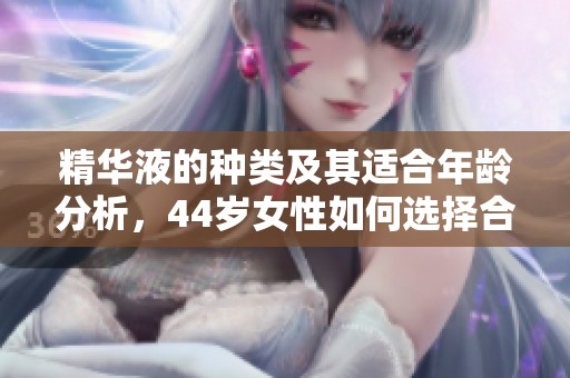 精華液的種類及其適合年齡分析，44歲女性如何選擇合適產品